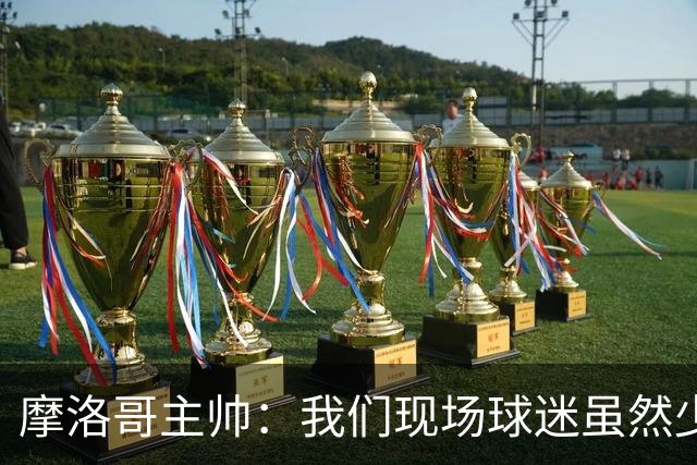 摩洛哥主帅：我们现场球迷虽然少，但声音足够大，希望能保持！